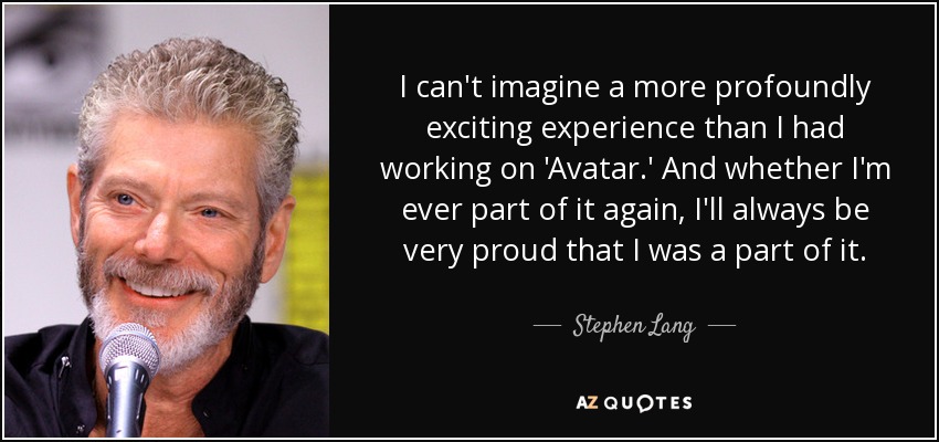 I can't imagine a more profoundly exciting experience than I had working on 'Avatar.' And whether I'm ever part of it again, I'll always be very proud that I was a part of it. - Stephen Lang