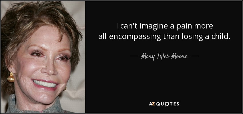 I can't imagine a pain more all-encompassing than losing a child. - Mary Tyler Moore