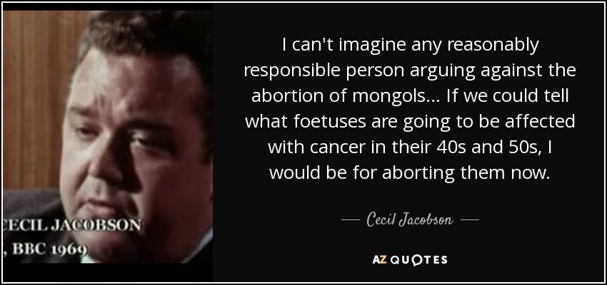 I can't imagine any reasonably responsible person arguing against the abortion of mongols ... If we could tell what foetuses are going to be affected with cancer in their 40s and 50s, I would be for aborting them now. - Cecil Jacobson