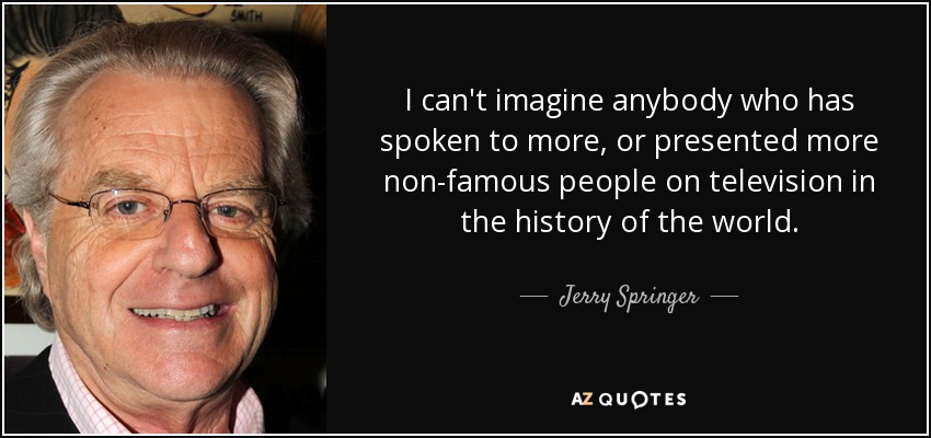 I can't imagine anybody who has spoken to more, or presented more non-famous people on television in the history of the world. - Jerry Springer