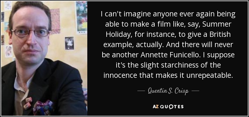 I can't imagine anyone ever again being able to make a film like, say, Summer Holiday, for instance, to give a British example, actually. And there will never be another Annette Funicello. I suppose it's the slight starchiness of the innocence that makes it unrepeatable. - Quentin S. Crisp