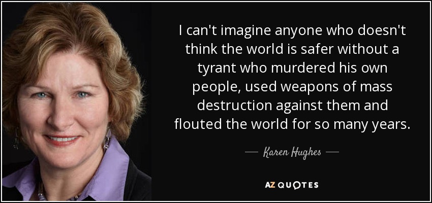 I can't imagine anyone who doesn't think the world is safer without a tyrant who murdered his own people, used weapons of mass destruction against them and flouted the world for so many years. - Karen Hughes