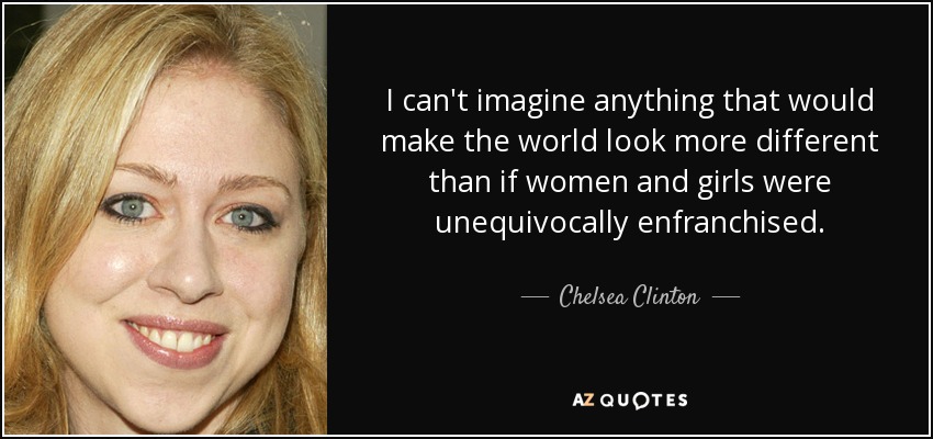 I can't imagine anything that would make the world look more different than if women and girls were unequivocally enfranchised. - Chelsea Clinton