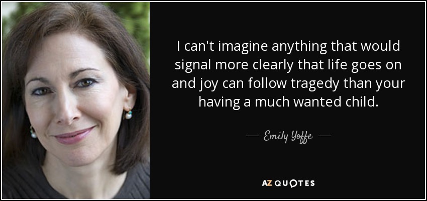 I can't imagine anything that would signal more clearly that life goes on and joy can follow tragedy than your having a much wanted child. - Emily Yoffe