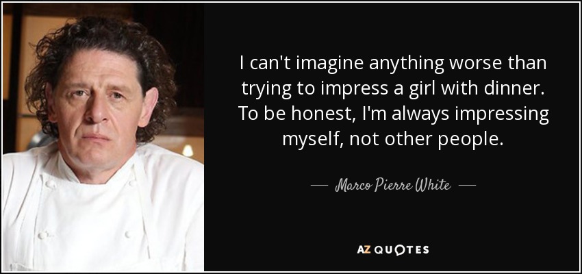I can't imagine anything worse than trying to impress a girl with dinner. To be honest, I'm always impressing myself, not other people. - Marco Pierre White