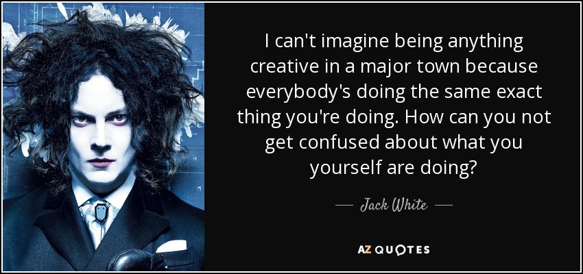 I can't imagine being anything creative in a major town because everybody's doing the same exact thing you're doing. How can you not get confused about what you yourself are doing? - Jack White