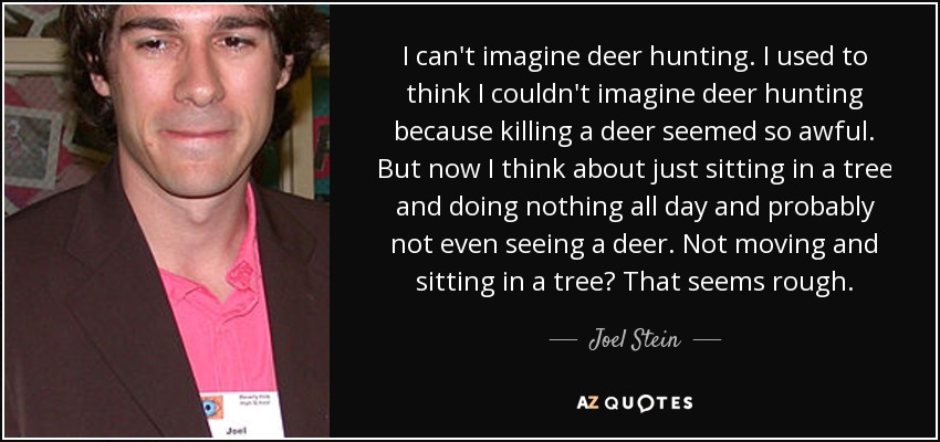 I can't imagine deer hunting. I used to think I couldn't imagine deer hunting because killing a deer seemed so awful. But now I think about just sitting in a tree and doing nothing all day and probably not even seeing a deer. Not moving and sitting in a tree? That seems rough. - Joel Stein