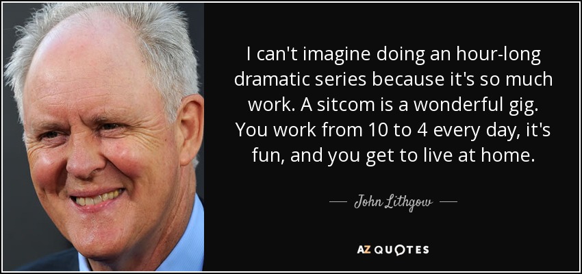 I can't imagine doing an hour-long dramatic series because it's so much work. A sitcom is a wonderful gig. You work from 10 to 4 every day, it's fun, and you get to live at home. - John Lithgow