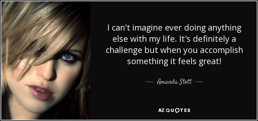 I can't imagine ever doing anything else with my life. It's definitely a challenge but when you accomplish something it feels great! - Amanda Stott