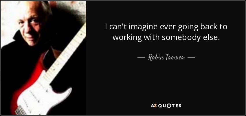 I can't imagine ever going back to working with somebody else. - Robin Trower