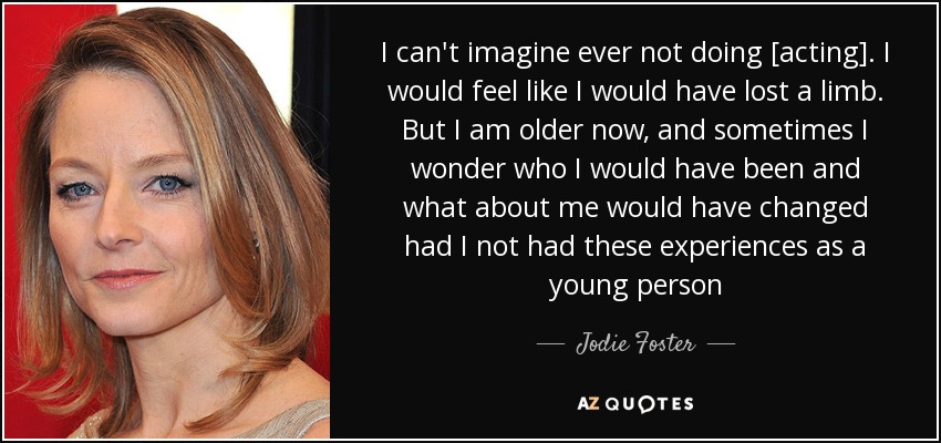 I can't imagine ever not doing [acting]. I would feel like I would have lost a limb. But I am older now, and sometimes I wonder who I would have been and what about me would have changed had I not had these experiences as a young person - Jodie Foster