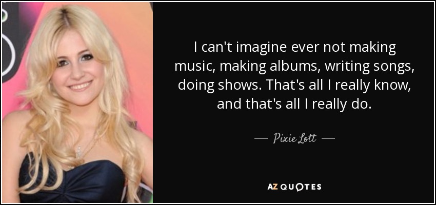 I can't imagine ever not making music, making albums, writing songs, doing shows. That's all I really know, and that's all I really do. - Pixie Lott