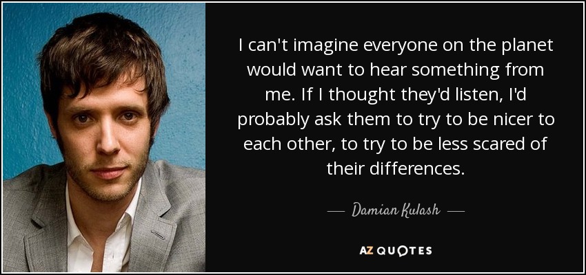 I can't imagine everyone on the planet would want to hear something from me. If I thought they'd listen, I'd probably ask them to try to be nicer to each other, to try to be less scared of their differences. - Damian Kulash