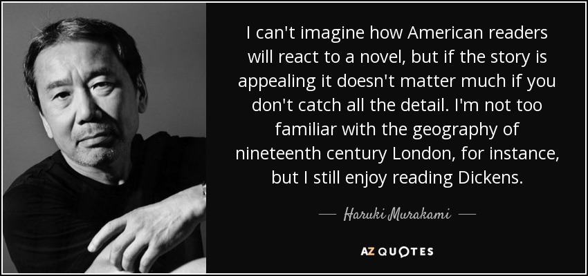 I can't imagine how American readers will react to a novel, but if the story is appealing it doesn't matter much if you don't catch all the detail. I'm not too familiar with the geography of nineteenth century London, for instance, but I still enjoy reading Dickens. - Haruki Murakami