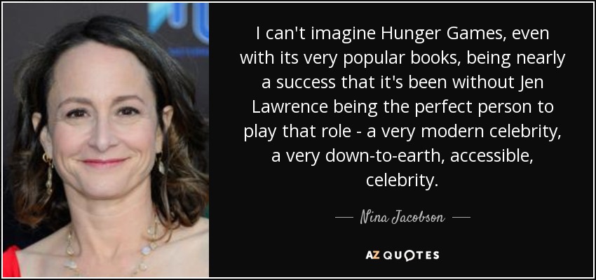 I can't imagine Hunger Games, even with its very popular books, being nearly a success that it's been without Jen Lawrence being the perfect person to play that role - a very modern celebrity, a very down-to-earth, accessible, celebrity. - Nina Jacobson