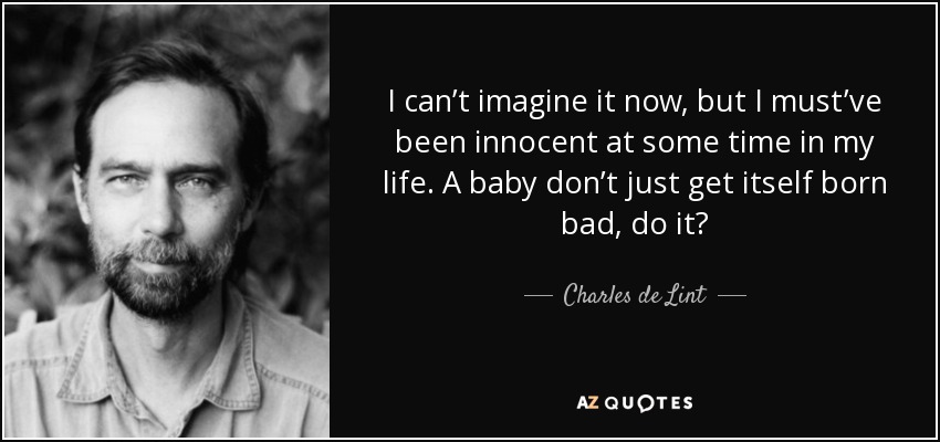 I can’t imagine it now, but I must’ve been innocent at some time in my life. A baby don’t just get itself born bad, do it? - Charles de Lint