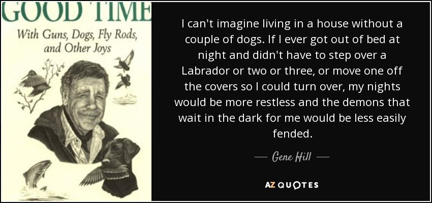 I can't imagine living in a house without a couple of dogs. If I ever got out of bed at night and didn't have to step over a Labrador or two or three, or move one off the covers so I could turn over, my nights would be more restless and the demons that wait in the dark for me would be less easily fended. - Gene Hill