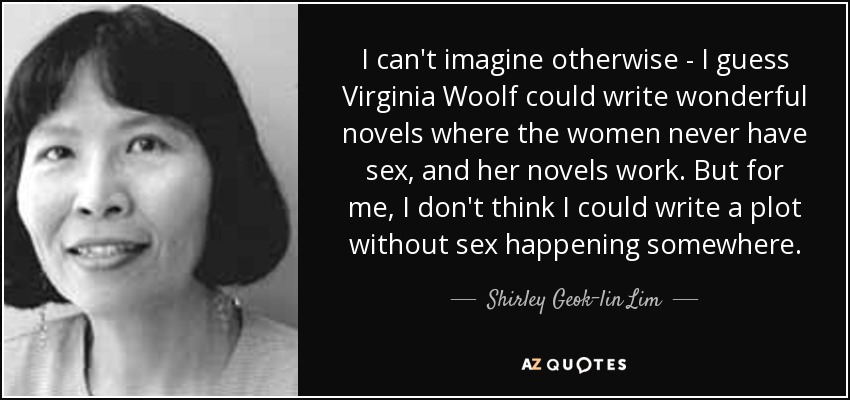 I can't imagine otherwise - I guess Virginia Woolf could write wonderful novels where the women never have sex, and her novels work. But for me, I don't think I could write a plot without sex happening somewhere. - Shirley Geok-lin Lim