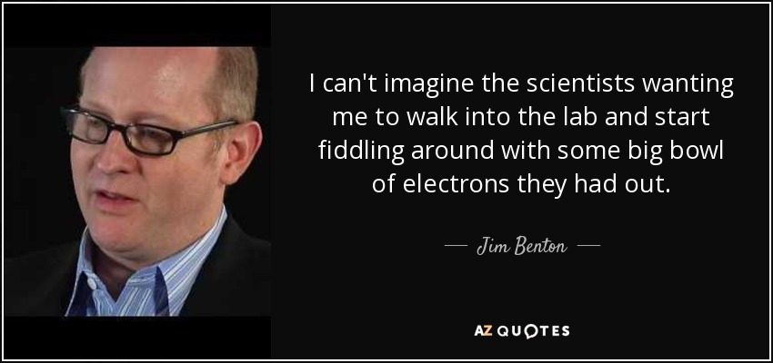 I can't imagine the scientists wanting me to walk into the lab and start fiddling around with some big bowl of electrons they had out. - Jim Benton