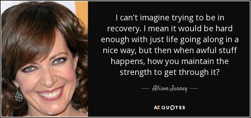 I can't imagine trying to be in recovery. I mean it would be hard enough with just life going along in a nice way, but then when awful stuff happens, how you maintain the strength to get through it? - Allison Janney