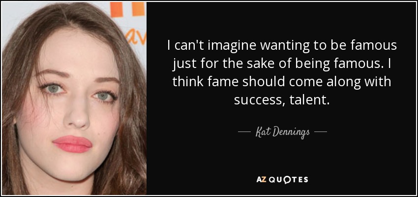 I can't imagine wanting to be famous just for the sake of being famous. I think fame should come along with success, talent. - Kat Dennings