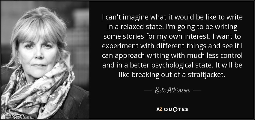 I can't imagine what it would be like to write in a relaxed state. I'm going to be writing some stories for my own interest. I want to experiment with different things and see if I can approach writing with much less control and in a better psychological state. It will be like breaking out of a straitjacket. - Kate Atkinson