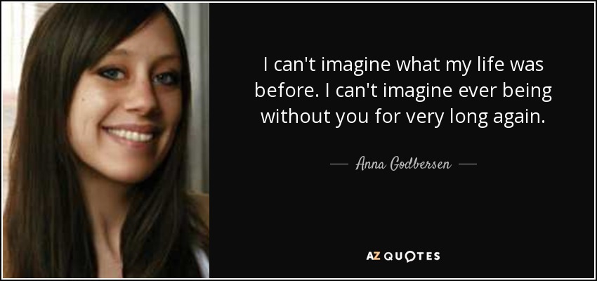 I can't imagine what my life was before. I can't imagine ever being without you for very long again. - Anna Godbersen