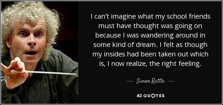 I can’t imagine what my school friends must have thought was going on because I was wandering around in some kind of dream. I felt as though my insides had been taken out which is, I now realize, the right feeling. - Simon Rattle