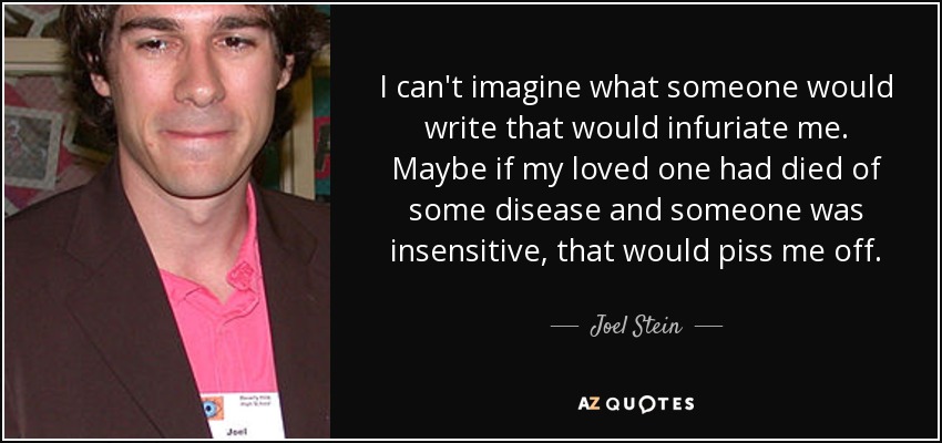 I can't imagine what someone would write that would infuriate me. Maybe if my loved one had died of some disease and someone was insensitive, that would piss me off. - Joel Stein