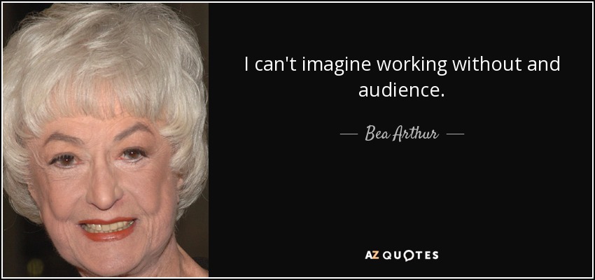 I can't imagine working without and audience. - Bea Arthur