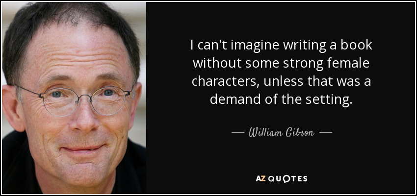 I can't imagine writing a book without some strong female characters, unless that was a demand of the setting. - William Gibson