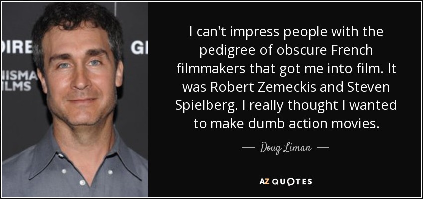 I can't impress people with the pedigree of obscure French filmmakers that got me into film. It was Robert Zemeckis and Steven Spielberg. I really thought I wanted to make dumb action movies. - Doug Liman