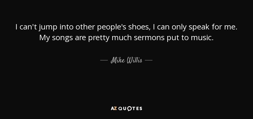 I can't jump into other people's shoes, I can only speak for me. My songs are pretty much sermons put to music. - Mike Willis