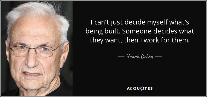 I can't just decide myself what's being built. Someone decides what they want, then I work for them. - Frank Gehry