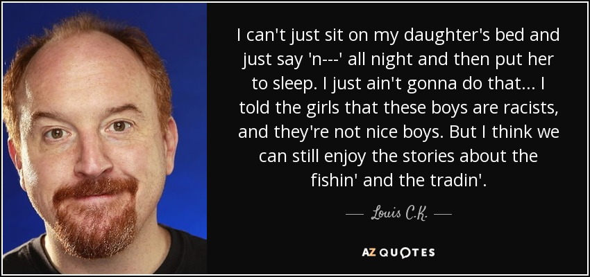 I can't just sit on my daughter's bed and just say 'n---' all night and then put her to sleep. I just ain't gonna do that... I told the girls that these boys are racists, and they're not nice boys. But I think we can still enjoy the stories about the fishin' and the tradin'. - Louis C. K.