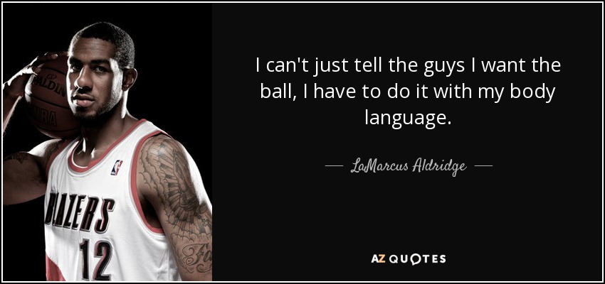 I can't just tell the guys I want the ball, I have to do it with my body language. - LaMarcus Aldridge