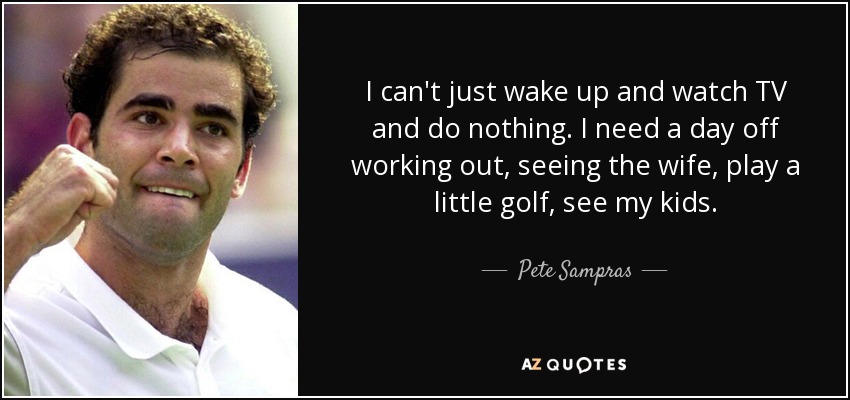 I can't just wake up and watch TV and do nothing. I need a day off working out, seeing the wife, play a little golf, see my kids. - Pete Sampras