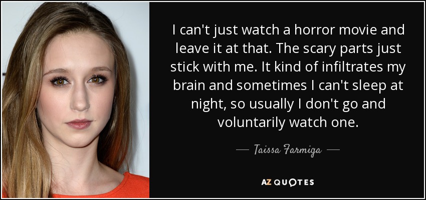I can't just watch a horror movie and leave it at that. The scary parts just stick with me. It kind of infiltrates my brain and sometimes I can't sleep at night, so usually I don't go and voluntarily watch one. - Taissa Farmiga