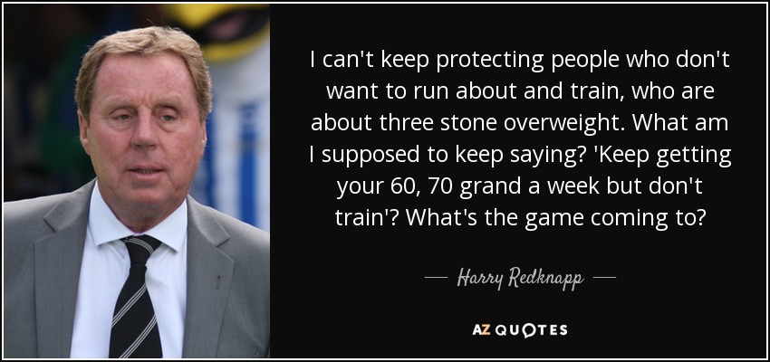 I can't keep protecting people who don't want to run about and train, who are about three stone overweight. What am I supposed to keep saying? 'Keep getting your 60, 70 grand a week but don't train'? What's the game coming to? - Harry Redknapp