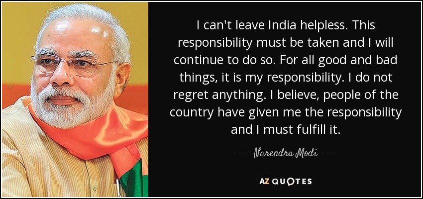 I can't leave India helpless. This responsibility must be taken and I will continue to do so. For all good and bad things, it is my responsibility. I do not regret anything. I believe, people of the country have given me the responsibility and I must fulfill it. - Narendra Modi