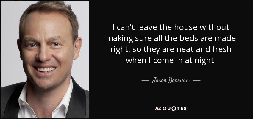 I can't leave the house without making sure all the beds are made right, so they are neat and fresh when I come in at night. - Jason Donovan