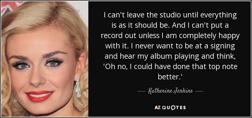 I can't leave the studio until everything is as it should be. And I can't put a record out unless I am completely happy with it. I never want to be at a signing and hear my album playing and think, 'Oh no, I could have done that top note better.' - Katherine Jenkins