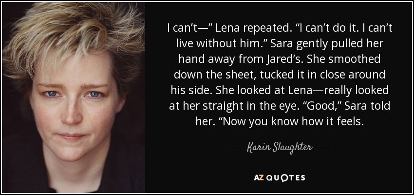 I can’t—” Lena repeated. “I can’t do it. I can’t live without him.” Sara gently pulled her hand away from Jared’s. She smoothed down the sheet, tucked it in close around his side. She looked at Lena—really looked at her straight in the eye. “Good,” Sara told her. “Now you know how it feels. - Karin Slaughter