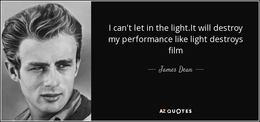 I can't let in the light.It will destroy my performance like light destroys film - James Dean