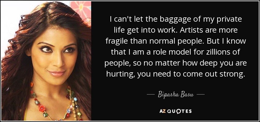 I can't let the baggage of my private life get into work. Artists are more fragile than normal people. But I know that I am a role model for zillions of people, so no matter how deep you are hurting, you need to come out strong. - Bipasha Basu