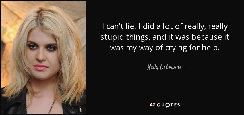 I can't lie, I did a lot of really, really stupid things, and it was because it was my way of crying for help. - Kelly Osbourne
