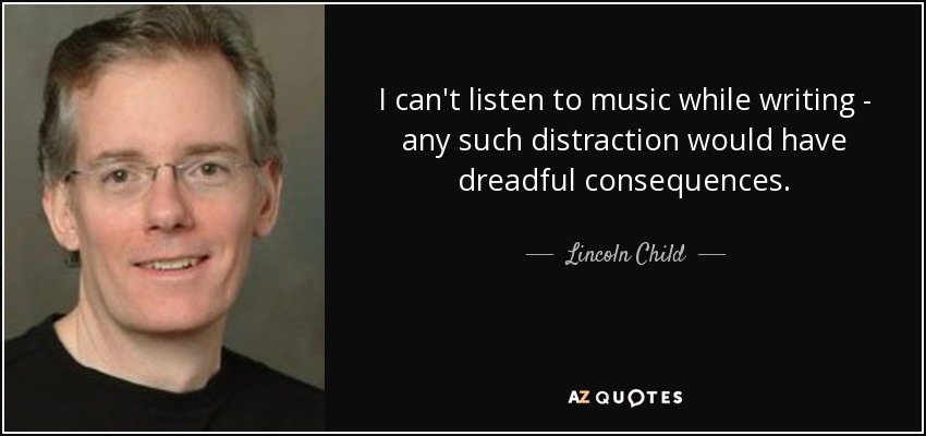 I can't listen to music while writing - any such distraction would have dreadful consequences. - Lincoln Child