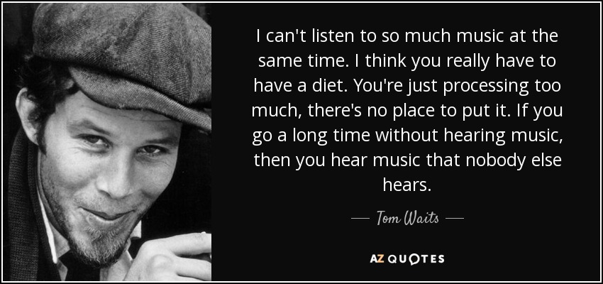 I can't listen to so much music at the same time. I think you really have to have a diet. You're just processing too much, there's no place to put it. If you go a long time without hearing music, then you hear music that nobody else hears. - Tom Waits