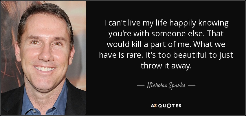 I can't live my life happily knowing you're with someone else. That would kill a part of me. What we have is rare. it's too beautiful to just throw it away. - Nicholas Sparks