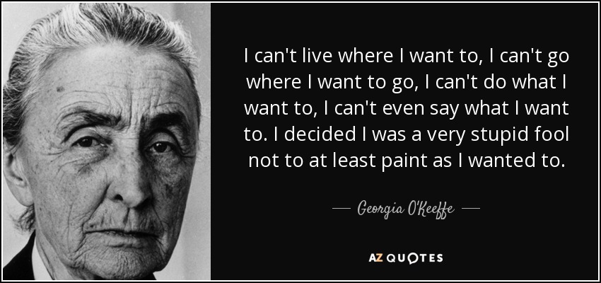 I can't live where I want to, I can't go where I want to go, I can't do what I want to, I can't even say what I want to. I decided I was a very stupid fool not to at least paint as I wanted to. - Georgia O'Keeffe